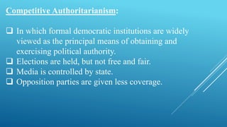 Competitive Authoritarianism:
 In which formal democratic institutions are widely
viewed as the principal means of obtaining and
exercising political authority.
 Elections are held, but not free and fair.
 Media is controlled by state.
 Opposition parties are given less coverage.
 