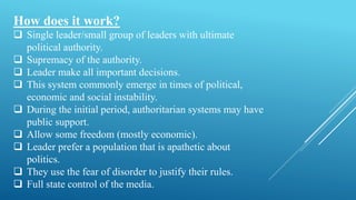 How does it work?
 Single leader/small group of leaders with ultimate
political authority.
 Supremacy of the authority.
 Leader make all important decisions.
 This system commonly emerge in times of political,
economic and social instability.
 During the initial period, authoritarian systems may have
public support.
 Allow some freedom (mostly economic).
 Leader prefer a population that is apathetic about
politics.
 They use the fear of disorder to justify their rules.
 Full state control of the media.
 