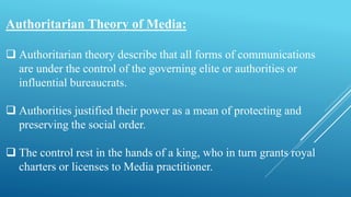 Authoritarian Theory of Media:
 Authoritarian theory describe that all forms of communications
are under the control of the governing elite or authorities or
influential bureaucrats.
 Authorities justified their power as a mean of protecting and
preserving the social order.
 The control rest in the hands of a king, who in turn grants royal
charters or licenses to Media practitioner.
 