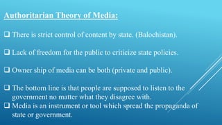 Authoritarian Theory of Media:
 There is strict control of content by state. (Balochistan).
 Lack of freedom for the public to criticize state policies.
 Owner ship of media can be both (private and public).
 The bottom line is that people are supposed to listen to the
government no matter what they disagree with.
 Media is an instrument or tool which spread the propaganda of
state or government.
 