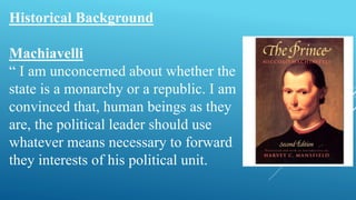 Historical Background
Machiavelli
“ I am unconcerned about whether the
state is a monarchy or a republic. I am
convinced that, human beings as they
are, the political leader should use
whatever means necessary to forward
they interests of his political unit.
 