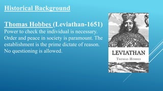 Historical Background
Thomas Hobbes (Leviathan-1651)
Power to check the individual is necessary.
Order and peace in society is paramount. The
establishment is the prime dictate of reason.
No questioning is allowed.
 