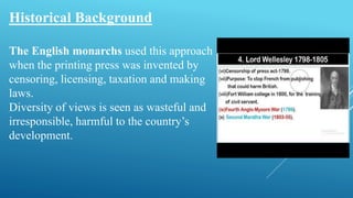 Historical Background
The English monarchs used this approach
when the printing press was invented by
censoring, licensing, taxation and making
laws.
Diversity of views is seen as wasteful and
irresponsible, harmful to the country’s
development.
 