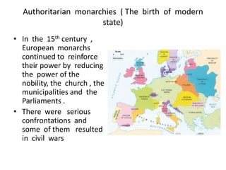 Authoritarian monarchies ( The birth of modern
                      state)
• In the 15th century ,
  European monarchs
  continued to reinforce
  their power by reducing
  the power of the
  nobility, the church , the
  municipalities and the
  Parliaments .
• There were serious
  confrontations and
  some of them resulted
  in civil wars
 