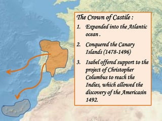 The Crown of Castile :
1. Expanded into the Atlantic
ocean .
2. Conquered the Canary
Islands (1478-1496)
3. Isabel offered support to the
project of Christopher
Columbus to reach the
Indies, which allowed the
discovery of the Americasin
1492.
 