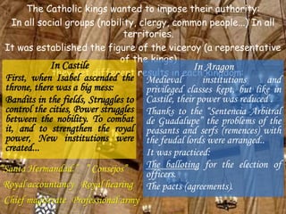 The Catholic kings wanted to impose their authority:
In all social groups (nobility, clergy, common people...) In all
territories.
It was established the figure of the viceroy (a representative
of the kings)
... they get different results in each kingdom:
In Castile
First, when Isabel ascended the
throne, there was a big mess:
Bandits in the fields, Struggles to
control the cities, Power struggles
between the nobility. To combat
it, and to strengthen the royal
power, New institutions were
created...
In Aragon
Medieval institutions and
privileged classes kept, but like in
Castile, their power was reduced .
Thanks to the “Sentencia Arbitral
de Guadalupe” the problems of the
peasants and serfs (remences) with
the feudal lords were arranged..
It was practiced:
The balloting for the election of
officers.
The pacts (agreements).
“Santa Hermandad.”
Professional army
” Consejos”
Royal hearingRoyal accountancy
Chief magistrate
 