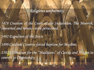Religious uniformity:
1478 Creation of the Court of the Inquisition. The Moorish,
converted and heretics were persecuted.
1492 Expulsion of the Jews.
1499 Cardinal Cisneros forced baptism for Muslims.
1502 Ultimatum for the “Mudéjares” of Castile and Aragon to
convert to Christianity.
 