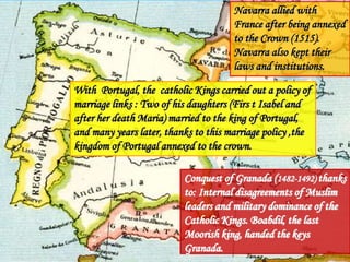 Navarra allied with
France after being annexed
to the Crown (1515).
Navarra also kept their
laws and institutions.
With Portugal, the catholic Kings carried out a policy of
marriage links : Two of his daughters (Firs t Isabel and
after her death Maria) married to the king of Portugal,
and many years later, thanks to this marriage policy ,the
kingdom of Portugal annexed to the crown.
Conquest of Granada (1482-1492) thanks
to: Internal disagreements of Muslim
leaders and military dominance of the
Catholic Kings. Boabdil, the last
Moorish king, handed the keys
Granada.
 