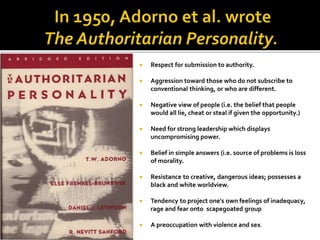  Respect for submission to authority.
 Aggression toward those who do not subscribe to
conventional thinking, or who are different.
 Negative view of people (i.e. the belief that people
would all lie, cheat or steal if given the opportunity.)
 Need for strong leadership which displays
uncompromising power.
 Belief in simple answers (i.e. source of problems is loss
of morality.
 Resistance to creative, dangerous ideas; possesses a
black and white worldview.
 Tendency to project one's own feelings of inadequacy,
rage and fear onto scapegoated group
 A preoccupation with violence and sex.
 