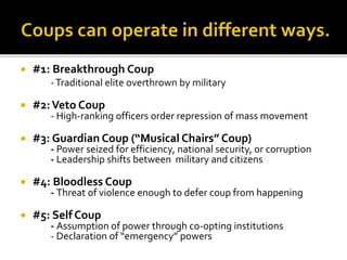  #1: Breakthrough Coup
-Traditional elite overthrown by military
 #2:Veto Coup
- High-ranking officers order repression of mass movement
 #3: Guardian Coup (“Musical Chairs” Coup)
- Power seized for efficiency, national security, or corruption
- Leadership shifts between military and citizens
 #4: Bloodless Coup
- Threat of violence enough to defer coup from happening
 #5: Self Coup
- Assumption of power through co-opting institutions
- Declaration of “emergency” powers
 