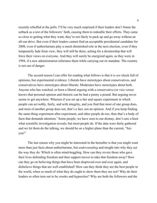 4

recently rebuffed at the polls. I’ll be very much surprised if their leaders don’t frame the
setback as a test of the followers’ faith, causing them to redouble their efforts. They came
so close to getting what they want, they’re not likely to pack up and go away without an
all-out drive. But even if their leaders cannot find an acceptable presidential candidate for
2008, even if authoritarians play a much diminished role in the next election, even if they
temporarily fade from view, they will still be there, aching for a dictatorship that will
force their views on everyone. And they will surely be energized again, as they were in
1994, if a new administration infuriates them while carrying out its mandate. The country
is not out of danger.

        The second reason I can offer for reading what follows is that it is not chock full of
opinions, but experimental evidence. Liberals have stereotypes about conservatives, and
conservatives have stereotypes about liberals. Moderates have stereotypes about both.
Anyone who has watched, or been a liberal arguing with a conservative (or vice versa)
knows that personal opinion and rhetoric can be had a penny a pound. But arguing never
seems to get anywhere. Whereas if you set up a fair and square experiment in which
people can act nobly, fairly, and with integrity, and you find that most of one group does,
and most of another group does not, that’s a fact, not an opinion. And if you keep finding
the same thing experiment after experiment, and other people do too, then that’s a body of
facts that demands attention.3 Some people, we have seen to our dismay, don’t care a hoot
what scientific investigation reveals; but most people do. If the data were fairly gathered
and we let them do the talking, we should be on a higher plane than the current, “Sez
you!”

        The last reason why you might be interested in the hereafter is that you might want
more than just facts about authoritarians, but understanding and insight into why they act
the way they do. Which is often mind-boggling. How can they revere those who gave
their lives defending freedom and then support moves to take that freedom away? How
can they go on believing things that have been disproved over and over again, and
disbelieve things that are well established? How can they think they are the best people in
the world, when so much of what they do ought to show them they are not? Why do their
leaders so often turn out to be crooks and hypocrites? Why are both the followers and the
 