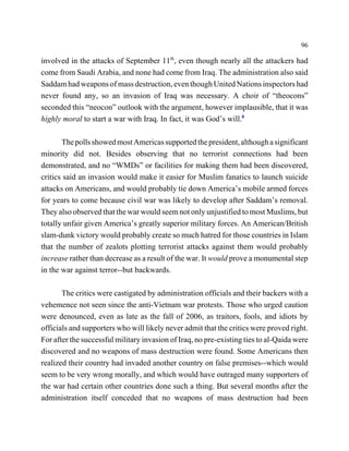 96

involved in the attacks of September 11th, even though nearly all the attackers had
come from Saudi Arabia, and none had come from Iraq. The administration also said
Saddam had weapons of mass destruction, even though United Nations inspectors had
never found any, so an invasion of Iraq was necessary. A choir of “theocons”
seconded this “neocon” outlook with the argument, however implausible, that it was
highly moral to start a war with Iraq. In fact, it was God’s will.8

       The polls showed most Americas supported the president, although a significant
minority did not. Besides observing that no terrorist connections had been
demonstrated, and no “WMDs” or facilities for making them had been discovered,
critics said an invasion would make it easier for Muslim fanatics to launch suicide
attacks on Americans, and would probably tie down America’s mobile armed forces
for years to come because civil war was likely to develop after Saddam’s removal.
They also observed that the war would seem not only unjustified to most Muslims, but
totally unfair given America’s greatly superior military forces. An American/British
slam-dunk victory would probably create so much hatred for those countries in Islam
that the number of zealots plotting terrorist attacks against them would probably
increase rather than decrease as a result of the war. It would prove a monumental step
in the war against terror--but backwards.

       The critics were castigated by administration officials and their backers with a
vehemence not seen since the anti-Vietnam war protests. Those who urged caution
were denounced, even as late as the fall of 2006, as traitors, fools, and idiots by
officials and supporters who will likely never admit that the critics were proved right.
For after the successful military invasion of Iraq, no pre-existing ties to al-Qaida were
discovered and no weapons of mass destruction were found. Some Americans then
realized their country had invaded another country on false premises--which would
seem to be very wrong morally, and which would have outraged many supporters of
the war had certain other countries done such a thing. But several months after the
administration itself conceded that no weapons of mass destruction had been
 