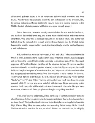 97

discovered, pollsters found a lot of Americans believed such weapons had been
found.9 And for these believers and others the new justification for the invasion, viz.,
to remove Saddam and bring freedom to Iraq, to make it a shining example in the
Middle East of what democracy will bring, was good enough anyway.

       But as American casualties steadily mounted after the war was declared over,
and as chaos descended upon Iraq, and as the Bush administration had no response
other than, “We know this is the right thing to do, no matter what,” and as the war
helped drive the national debt to such unprecedented heights that the United States
became the world’s largest debtor, most Americans finally saw the war had become
a national disaster.

       Still, nationwide polls for Newsweek, CNN, and USA Today revealed that in
October 2006, as the mid-term election drew near, 40 percent of the American people
did not think the United States made a mistake in invading Iraq, 30 to 34 percent
approved of President Bush’s handling of the situation in Iraq, 30 percent said the
administration did not misinterpret or misanalyze the intelligence reports they said
indicated Iraq had weapons of mass destruction, and 36 percent said the administration
had not purposely misled the public about this evidence to build support for the war.
Thirty-seven percent even thought the U.S. military effort was going “well” (either
“fairly” or “very”)” And 35 to 37 percent approved of how Bush was doing his job in
general, while 35 percent also were satisfied with the way things were going in the
country. In all cases, the solid majority of Americans saw it otherwise. But you have
to wonder, who were all those people who thought everything was fine?

       Well, what’s not to understand, if that hard-core of supporters mainly consists
of authoritarian followers, given what the experiments described in this chapter show
us about them? The justification for the war in the first place was largely irrelevant to
high RWAs. They liked the conclusion; the reasoning didn’t matter. If the United
Nations refused to sanction the war, so what? There’s no contradiction, in a highly
 