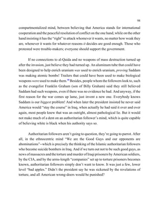 98

compartmentalized mind, between believing that America stands for international
cooperation and the peaceful resolution of conflict on the one hand, while on the other
hand insisting it has the “right” to attack whomever it wants, no matter how weak they
are, whenever it wants for whatever reasons it decides are good enough. Those who
protested were trouble-makers; everyone should support the government.

        If no connections to al-Qaida and no weapons of mass destruction turned up
after the invasion, just believe they had turned up. An aluminum tube that could have
been designed to help enrich uranium was used to enrich uranium, proving Saddam
was making atomic bombs! Trailers that could have been used to make biological
weapons were used to make them.10 Besides, people whom the followers look to, such
as the evangelist Franklin Graham (son of Billy Graham) said they still believed
Saddam had such weapons, even if there was no evidence he had. And anyway, if the
first reason for the war comes up lame, just invent a new one. Everybody knows
Saddam is our biggest problem! And when later the president insisted he never said
America would “stay the course” in Iraq, when actually he had said it over and over
again, most people knew that was an outright, almost pathological lie. But it would
not make much of a dent on an authoritarian follower’s mind, which is quite capable
of believing white is black when his authority says so.

       Authoritarian followers aren’t going to question, they’re going to parrot. After
all, in the ethnocentric mind “We are the Good Guys and our opponents are
abominations”--which is precisely the thinking of the Islamic authoritarian followers
who become suicide bombers in Iraq. And if we turn out not to be such good guys, as
news of massacres and the torture and murder of Iraqi prisoners by American soldiers,
by the CIA, and by the arms-length “companies” set up to torture prisoners becomes
known, authoritarian followers simply don’t want to know. It was just a few, lower
level “bad apples.” Didn’t the president say he was sickened by the revelations of
torture, and all American wrong-doers would be punished?
 