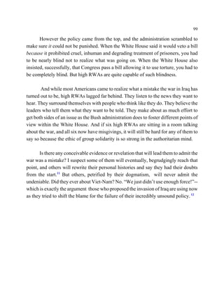 99

       However the policy came from the top, and the administration scrambled to
make sure it could not be punished. When the White House said it would veto a bill
because it prohibited cruel, inhuman and degrading treatment of prisoners, you had
to be nearly blind not to realize what was going on. When the White House also
insisted, successfully, that Congress pass a bill allowing it to use torture, you had to
be completely blind. But high RWAs are quite capable of such blindness.

       And while most Americans came to realize what a mistake the war in Iraq has
turned out to be, high RWAs lagged far behind. They listen to the news they want to
hear. They surround themselves with people who think like they do. They believe the
leaders who tell them what they want to be told. They make about as much effort to
get both sides of an issue as the Bush administration does to foster different points of
view within the White House. And if six high RWAs are sitting in a room talking
about the war, and all six now have misgivings, it will still be hard for any of them to
say so because the ethic of group solidarity is so strong in the authoritarian mind.

       Is there any conceivable evidence or revelation that will lead them to admit the
war was a mistake? I suspect some of them will eventually, begrudgingly reach that
point, and others will rewrite their personal histories and say they had their doubts
from the start.11 But others, petrified by their dogmatism, will never admit the
undeniable. Did they ever about Viet-Nam? No. “We just didn’t use enough force!”--
which is exactly the argument those who proposed the invasion of Iraq are using now
as they tried to shift the blame for the failure of their incredibly unsound policy. 12
 