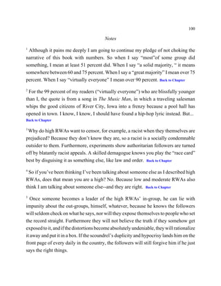 100

                                         Notes
1
 Although it pains me deeply I am going to continue my pledge of not choking the
narrative of this book with numbers. So when I say “most”of some group did
something, I mean at least 51 percent did. When I say “a solid majority, “ it means
somewhere between 60 and 75 percent. When I say a “great majority” I mean over 75
percent. When I say “virtually everyone” I mean over 90 percent. Back to Chapter
2
 For the 99 percent of my readers (“virtually everyone”) who are blissfully younger
than I, the quote is from a song in The Music Man, in which a traveling salesman
whips the good citizens of River City, Iowa into a frenzy because a pool hall has
opened in town. I know, I know, I should have found a hip-hop lyric instead. But...
Back to Chapter

3
 Why do high RWAs want to censor, for example, a racist when they themselves are
prejudiced? Because they don’t know they are, so a racist is a socially condemnable
outsider to them. Furthermore, experiments show authoritarian followers are turned
off by blatantly racist appeals. A skilled demagogue knows you play the “race card”
best by disguising it as something else, like law and order. Back to Chapter
4
 So if you’ve been thinking I’ve been talking about someone else as I described high
RWAs, does that mean you are a high? No. Because low and moderate RWAs also
think I am talking about someone else--and they are right. Back to Chapter
5
   Once someone becomes a leader of the high RWAs’ in-group, he can lie with
impunity about the out-groups, himself, whatever, because he knows the followers
will seldom check on what he says, nor will they expose themselves to people who set
the record straight. Furthermore they will not believe the truth if they somehow get
exposed to it, and if the distortions become absolutely undeniable, they will rationalize
it away and put it in a box. If the scoundrel’s duplicity and hypocrisy lands him on the
front page of every daily in the country, the followers will still forgive him if he just
says the right things.
 