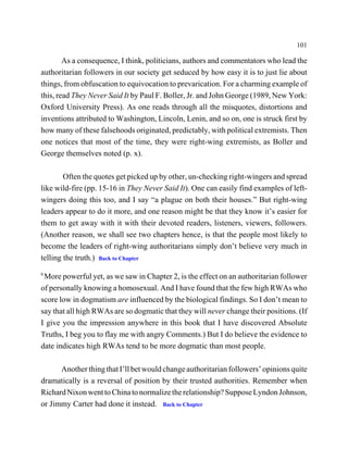 101

        As a consequence, I think, politicians, authors and commentators who lead the
authoritarian followers in our society get seduced by how easy it is to just lie about
things, from obfuscation to equivocation to prevarication. For a charming example of
this, read They Never Said It by Paul F. Boller, Jr. and John George (1989, New York:
Oxford University Press). As one reads through all the misquotes, distortions and
inventions attributed to Washington, Lincoln, Lenin, and so on, one is struck first by
how many of these falsehoods originated, predictably, with political extremists. Then
one notices that most of the time, they were right-wing extremists, as Boller and
George themselves noted (p. x).

        Often the quotes get picked up by other, un-checking right-wingers and spread
like wild-fire (pp. 15-16 in They Never Said It). One can easily find examples of left-
wingers doing this too, and I say “a plague on both their houses.” But right-wing
leaders appear to do it more, and one reason might be that they know it’s easier for
them to get away with it with their devoted readers, listeners, viewers, followers.
(Another reason, we shall see two chapters hence, is that the people most likely to
become the leaders of right-wing authoritarians simply don’t believe very much in
telling the truth.) Back to Chapter
6
 More powerful yet, as we saw in Chapter 2, is the effect on an authoritarian follower
of personally knowing a homosexual. And I have found that the few high RWAs who
score low in dogmatism are influenced by the biological findings. So I don’t mean to
say that all high RWAs are so dogmatic that they will never change their positions. (If
I give you the impression anywhere in this book that I have discovered Absolute
Truths, I beg you to flay me with angry Comments.) But I do believe the evidence to
date indicates high RWAs tend to be more dogmatic than most people.

      Another thing that I’ll bet would change authoritarian followers’ opinions quite
dramatically is a reversal of position by their trusted authorities. Remember when
Richard Nixon went to China to normalize the relationship? Suppose Lyndon Johnson,
or Jimmy Carter had done it instead. Back to Chapter
 