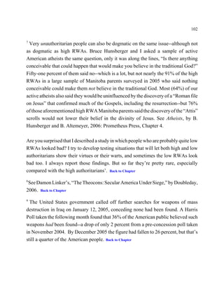 102

7
 Very unauthoritarian people can also be dogmatic on the same issue--although not
as dogmatic as high RWAs. Bruce Hunsberger and I asked a sample of active
American atheists the same question, only it was along the lines, “Is there anything
conceivable that could happen that would make you believe in the traditional God?”
Fifty-one percent of them said no--which is a lot, but not nearly the 91% of the high
RWAs in a large sample of Manitoba parents surveyed in 2005 who said nothing
conceivable could make them not believe in the traditional God. Most (64%) of our
active atheists also said they would be uninfluenced by the discovery of a “Roman file
on Jesus” that confirmed much of the Gospels, including the resurrection--but 76%
of those aforementioned high RWA Manitoba parents said the discovery of the “Attis”
scrolls would not lower their belief in the divinity of Jesus. See Atheists, by B.
Hunsberger and B. Altemeyer, 2006: Prometheus Press, Chapter 4.

Are you surprised that I described a study in which people who are probably quite low
RWAs looked bad? I try to develop testing situations that will let both high and low
authoritarians show their virtues or their warts, and sometimes the low RWAs look
bad too. I always report those findings. But so far they’re pretty rare, especially
compared with the high authoritarians’. Back to Chapter
8
 See Damon Linker’s, “The Theocons: Secular America Under Siege,” by Doubleday,
2006. Back to Chapter
9
  The United States government called off further searches for weapons of mass
destruction in Iraq on January 12, 2005, conceding none had been found. A Harris
Poll taken the following month found that 36% of the American public believed such
weapons had been found--a drop of only 2 percent from a pre-concession poll taken
in November 2004. By December 2005 the figure had fallen to 26 percent, but that’s
still a quarter of the American people. Back to Chapter
 