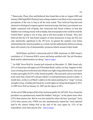 103
10
  Dunwoody, Plane, Rice and Rothrock thus found that as late as August 2005 and
January 2006 high RWA Pennsylvania college students were likely to have inaccurate
perceptions of the war in Iraq in all the areas tested. They believed Iraq had used
chemical or biological weapons against American troops, that Iraq’s government was
highly connected with al-Qaida, that Americans had found evidence in Iraq that
Saddam was working closely with al-Qaida, that most people in the world favored the
United States’ going to war in Iraq, and so did most people in Europe. They also
believed that the U.S. had found weapons of mass destruction in Iraq, but this was
only statistically significant at the .09 level. In general the students were better
informed than the American public as a whole, but the authoritarian followers among
them still carried a lot of demonstrably erroneous beliefs around in their heads.

       McWilliams and Keil’s nationwide poll of 1000 Americans in 2005 found a
correlation of .51 between RWA scores and being satisfied with “the job President
Bush and his administration are doing.” Back to Chapter
11
   An NBC News/Wall St. Journal poll released on December 12, 2006 found only
23% of Americans still approved of President Bush’s policy on Iraq. Support on this
issue is boiling down to the bed rock of hard-core right-wing authoritarians, who seem
to make up roughly 20-25% of the American public. The same poll, and several others
at the same time, found 34% still gave Bush’s overall performance positive marks. A
month later, on the eve of Bush’s address to the nation pushing for a “surge” in troop
strength in Iraq, a Gallup poll found his overall approval rating had dropped to 26%.
A CBS News Poll on January 22, 2007 put the figure at 28%.

At the end of 2006 an Ipsos Poll of the American public for AP/AOL News found the
president was spontaneously named the baddest “bad guy” on the planet more often
(25%) than anyone else. But he was also named by others the best “good guy” more
(13%) than anyone else. GWB was also spontaneously named the “most admired
man”in the annual Gallup Poll at the end of the year--again by 13% of the
respondents, more than anyone else.. Back to Chapter
 