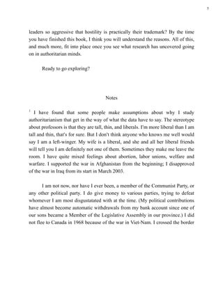 5




leaders so aggressive that hostility is practically their trademark? By the time
you have finished this book, I think you will understand the reasons. All of this,
and much more, fit into place once you see what research has uncovered going
on in authoritarian minds.

      Ready to go exploring?




                                       Notes

1
   I have found that some people make assumptions about why I study
authoritarianism that get in the way of what the data have to say. The stereotype
about professors is that they are tall, thin, and liberals. I=m more liberal than I am
tall and thin, that=s for sure. But I don=t think anyone who knows me well would
say I am a left-winger. My wife is a liberal, and she and all her liberal friends
will tell you I am definitely not one of them. Sometimes they make me leave the
room. I have quite mixed feelings about abortion, labor unions, welfare and
warfare. I supported the war in Afghanistan from the beginning; I disapproved
of the war in Iraq from its start in March 2003.

       I am not now, nor have I ever been, a member of the Communist Party, or
any other political party. I do give money to various parties, trying to defeat
whomever I am most disgustatated with at the time. (My political contributions
have almost become automatic withdrawals from my bank account since one of
our sons became a Member of the Legislative Assembly in our province.) I did
not flee to Canada in 1968 because of the war in Viet-Nam. I crossed the border
 