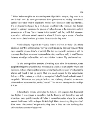 104
12
   When bad news spills out about things that high RWAs support, they want to be
told it isn’t true. So some governments have gotten used to issuing “non-denial
denials” and flimsy counter-arguments, because that’s all it takes and it’s so effortless.
If a well-researched paper by a prestigious scientific body concludes that human
activity is seriously increasing the amount of carbon dioxide in the atmosphere, culprit
governments will say “the evidence is incomplete” and they will find someone,
somewhere, with some sort of credentials, who will dismiss a great number of studies
with a wave of the hand and give them the sound-bite they want.

      When someone responds to evidence with “a wave of the hand” or a bland
dismissal like “It’s just nonsense,” they’re usually revealing they can’t say anything
more specific because they’re whupped. But the government’s supporters will be
reassured. For them, one sound bite cancels the other, and there really is no difference
between a widely-confirmed fact and a speculation, between fifty studies and one.

      To take a non-political example of walking extra miles for authorities, when
people first began to reveal they had been sexually assaulted as children by priests and
ministers, bishops often issued statements saying they had thoroughly investigated the
charge and found it had no merit. That was good enough for the authoritarian
followers. If the evidence nevertheless grew against Father X, church authorities asked
the public, “Whom are you going to believe, this obviously disturbed person who
claims to have been assaulted, or the Church?” That too was an easy one for the high
RWAs.

      If it eventually became known that the bishops’ own inquiries had discovered
that Father X was indeed a pedophile, but the bishops still denied he was and
sometimes even quietly transferred Father X to another parish, where he sexually
assaulted still more children, do you think the high RWAs learned anything from this?
How many “disconnects” do you think they have at hand to avoid realizing they
allowed themselves to be deceived?
 
