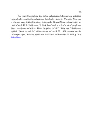 105

        I fear you will wait a long time before authoritarian followers wise up to their
chosen leaders, and to themselves--and their leaders know it. When the Watergate
revelations were sinking his ratings in the polls, Richard Nixon pointed out to his
chief of staff, H. R. Haldemann, “I think there’s still a hell of a lot of people out
there...[who] want to believe. That’s the point, isn’t it?” “Why sure,” Haldemann
replied. “Want to and do.” (Conversation of April 25, 1973 recorded on the
“Watergate tapes,” reported by the New York Times on November 22, 1974, p. 20.)
Back to Chapter
 