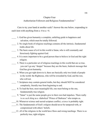 106

                                  Chapter Four
             Authoritarian Followers and Religious Fundamentalism 1

       Care to try your hand at another scale? Answer the one below, responding to
each item with anything from a -4 to a +4.

____ 1. God has given humanity a complete, unfailing guide to happiness and
          salvation, which must be totally followed.
____ 2. No single book of religious teachings contains all the intrinsic, fundamental
         truths about life.
____ 3. The basic cause of evil in this world is Satan, who is still constantly and
         ferociously fighting against God.
____ 4. It is more important to be a good person than to believe in God and the right
         religion.
____ 5. There is a particular set of religious teachings in this world that are so true,
          you can’t go any “deeper” because they are the basic, bedrock message that
         God has given humanity.
____ 6. When you get right down to it, there are basically only two kinds of people
         in the world: the Righteous, who will be rewarded by God, and the rest,
         who will not.
____ 7. Scriptures may contain general truths, but they should NOT be considered
          completely, literally true from beginning to end.
____ 8. To lead the best, most meaningful life, one must belong to the one,
          fundamentally true religion.
____ 9. “Satan” is just the name people give to their own bad impulses. There really
          is no such thing as a diabolical “Prince of Darkness” who tempts us.
____10. Whenever science and sacred scripture conflict, science is probably right.
____11. The fundamentals of God’s religion should never be tampered with, or
          compromised with others’ beliefs.
____12. All of the religions in the world have flaws and wrong teachings. There is no
          perfectly true, right religion.
 