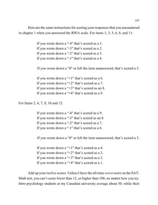 107

      Here are the same instructions for scoring your responses that you encountered
in chapter 1 when you answered the RWA scale. For items 1, 3, 5, 6, 8, and 11:

             If you wrote down a “-4” that’s scored as a 1.
             If you wrote down a “-3" that’s scored as a 2.
             If you wrote down a “-2" that’s scored as a 3.
             If you wrote down a “-1" that’s scored as a 4.

             If you wrote down a “0" or left the item unanswered, that’s scored a 5.

             If you wrote down a “+1" that’s scored as a 6.
             If you wrote down a “+2" that’s scored as a 7.
             If you wrote down a “+3" that’s scored as an 8.
             If you wrote down a “+4" that’s scored as a 9.

For Items 2, 4, 7, 9, 10 and 12:

             If you wrote down a “-4" that’s scored as a 9.
             If you wrote down a “-3" that’s scored as an 8.
             If you wrote down a “-2" that’s scored as a 7.
             If you wrote down a “-1" that’s scored as a 6.

             If you wrote down a “0" or left the item unanswered, that’s scored a 5.

             If you wrote down a “+1" that’s scored as a 4.
             If you wrote down a “+2" that’s scored as a 3.
             If you wrote down a “+3" that’s scored as a 2.
             If you wrote down a “+4" that’s scored as a 1.

       Add up your twelve scores. Unless I have the all-time worst score on the SAT-
Math test, you can’t score lower than 12, or higher than 108, no matter how you try.
Intro psychology students at my Canadian university average about 50, while their
 