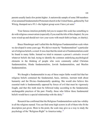 108

parents usually land a few points higher. A nationwide sample of some 300 members
of an unnamed fundamentalist Protestant church in the United States, gathered by Ted
Witzig, thumped out a 93.1--the highest group score I have yet seen.2

      Your famous intuition probably led you to suspect this scale has something to
do with religious conservatism (especially if you read the title of this chapter). So you
were wised up and should not view your score with much faith (or hope, or charity).

        Bruce Hunsberger and I called this the Religious Fundamentalism scale when
we developed it some years ago. We did not mean by “fundamentalism” a particular
set of religious beliefs, a creed. It was clear that the mind-set of fundamentalism could
be found in many faiths. Instead we tried to measure a person’s attitudes toward
whatever beliefs she had, trying to identify the common underlying psychological
elements in the thinking of people who were commonly called Christian
fundamentalists, Hindu fundamentalists, Jewish fundamentalists, and Muslim
fundamentalists.

       We thought a fundamentalist in any of these major faiths would feel that her
religious beliefs contained the fundamental, basic, intrinsic, inerrant truth about
humanity and the Divine--fundamentally speaking. She would also believe this
essential truth is fundamentally opposed by forces of evil that must be vigorously
fought, and that this truth must be followed today according to the fundamental,
unchangeable practices of the past. Finally, those who follow these fundamental
beliefs would have a special relationship with the deity.3

        Research has confirmed that the Religious Fundamentalism scale has validity
in all the religions named. You can find some high scorers in all of them who fit the
description just given. More to the point, the scale may give us a way to study the
psychology of the “Religious Right” in America today. 4
 