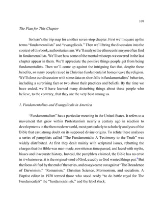 109

The Plan for This Chapter

       So here’s the trip map for another seven-stop chapter. First we’ll square up the
terms “fundamentalists” and “evangelicals.” Then we’ll bring the discussion into the
context of this book, authoritarianism. We’ll analyze the ethnocentrism you often find
in fundamentalists. We’ll see how some of the mental missteps we covered in the last
chapter appear in them. We’ll appreciate the positive things people get from being
fundamentalists. Then we’ll come up against the intriguing fact that, despite these
benefits, so many people raised in Christian fundamentalist homes leave the religion.
We’ll close our discussion with some data on shortfalls in fundamentalists’ behavior,
including a surprising fact or two about their practices and beliefs. By the time we
have ended, we’ll have learned many disturbing things about these people who
believe, to the contrary, that they are the very best among us.

1. Fundamentalists and Evangelicals in America

       “Fundamentalism” has a particular meaning in the United States. It refers to a
movement that grew within Protestantism nearly a century ago in reaction to
developments in the then modern world, most particularly to scholarly analyses of the
Bible that cast strong doubt on its supposed divine origins. To refute these analyses
a series of pamphlets called “The Fundamentals: A Testimony to the Truth” was
widely distributed. At first they dealt mainly with scriptural issues, rebutting the
charges that the Bible was man-made, rewritten as time passed, and laced with myths,
biases and inaccurate history. Instead, the pamphlets claimed, the Bible has no error
in it whatsoever; it is the original word of God, exactly as God wanted things put.5 But
the focus shifted by the end of the series, and essays came out against “The Decadence
of Darwinism,” “Romanism,” Christian Science, Mormonism, and socialism. A
Baptist editor in 1920 termed those who stood ready “to do battle royal for The
Fundamentals” the “fundamentalists,” and the label stuck.
 