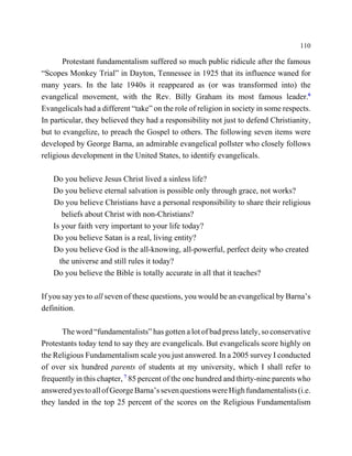 110

       Protestant fundamentalism suffered so much public ridicule after the famous
“Scopes Monkey Trial” in Dayton, Tennessee in 1925 that its influence waned for
many years. In the late 1940s it reappeared as (or was transformed into) the
evangelical movement, with the Rev. Billy Graham its most famous leader.6
Evangelicals had a different “take” on the role of religion in society in some respects.
In particular, they believed they had a responsibility not just to defend Christianity,
but to evangelize, to preach the Gospel to others. The following seven items were
developed by George Barna, an admirable evangelical pollster who closely follows
religious development in the United States, to identify evangelicals.

   Do you believe Jesus Christ lived a sinless life?
   Do you believe eternal salvation is possible only through grace, not works?
   Do you believe Christians have a personal responsibility to share their religious
      beliefs about Christ with non-Christians?
   Is your faith very important to your life today?
   Do you believe Satan is a real, living entity?
   Do you believe God is the all-knowing, all-powerful, perfect deity who created
     the universe and still rules it today?
   Do you believe the Bible is totally accurate in all that it teaches?

If you say yes to all seven of these questions, you would be an evangelical by Barna’s
definition.

      The word “fundamentalists” has gotten a lot of bad press lately, so conservative
Protestants today tend to say they are evangelicals. But evangelicals score highly on
the Religious Fundamentalism scale you just answered. In a 2005 survey I conducted
of over six hundred parents of students at my university, which I shall refer to
frequently in this chapter, 7 85 percent of the one hundred and thirty-nine parents who
answered yes to all of George Barna’s seven questions were High fundamentalists (i.e.
they landed in the top 25 percent of the scores on the Religious Fundamentalism
 