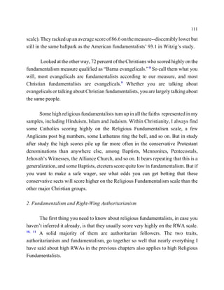 111

scale). They racked up an average score of 86.6 on the measure--discernibly lower but
still in the same ballpark as the American fundamentalists’ 93.1 in Witzig’s study.

       Looked at the other way, 72 percent of the Christians who scored highly on the
fundamentalism measure qualified as “Barna evangelicals.” 8 So call them what you
will, most evangelicals are fundamentalists according to our measure, and most
Christian fundamentalists are evangelicals.9 Whether you are talking about
evangelicals or talking about Christian fundamentalists, you are largely talking about
the same people.

       Some high religious fundamentalists turn up in all the faiths represented in my
samples, including Hinduism, Islam and Judaism. Within Christianity, I always find
some Catholics scoring highly on the Religious Fundamentalism scale, a few
Anglicans post big numbers, some Lutherans ring the bell, and so on. But in study
after study the high scores pile up far more often in the conservative Protestant
denominations than anywhere else, among Baptists, Mennonites, Pentecostals,
Jehovah’s Witnesses, the Alliance Church, and so on. It bears repeating that this is a
generalization, and some Baptists, etcetera score quite low in fundamentalism. But if
you want to make a safe wager, see what odds you can get betting that these
conservative sects will score higher on the Religious Fundamentalism scale than the
other major Christian groups.

2. Fundamentalism and Right-Wing Authoritarianism

       The first thing you need to know about religious fundamentalists, in case you
haven’t inferred it already, is that they usually score very highly on the RWA scale.
10, 11
       A solid majority of them are authoritarian followers. The two traits,
authoritarianism and fundamentalism, go together so well that nearly everything I
have said about high RWAs in the previous chapters also applies to high Religious
Fundamentalists.
 