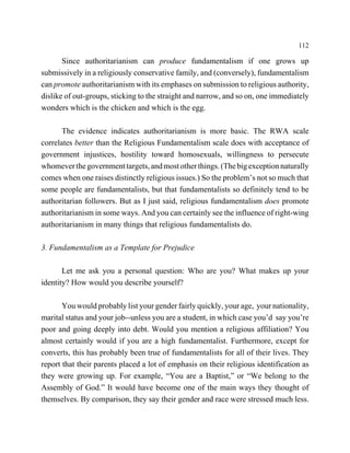 112

       Since authoritarianism can produce fundamentalism if one grows up
submissively in a religiously conservative family, and (conversely), fundamentalism
can promote authoritarianism with its emphases on submission to religious authority,
dislike of out-groups, sticking to the straight and narrow, and so on, one immediately
wonders which is the chicken and which is the egg.

       The evidence indicates authoritarianism is more basic. The RWA scale
correlates better than the Religious Fundamentalism scale does with acceptance of
government injustices, hostility toward homosexuals, willingness to persecute
whomever the government targets, and most other things. (The big exception naturally
comes when one raises distinctly religious issues.) So the problem’s not so much that
some people are fundamentalists, but that fundamentalists so definitely tend to be
authoritarian followers. But as I just said, religious fundamentalism does promote
authoritarianism in some ways. And you can certainly see the influence of right-wing
authoritarianism in many things that religious fundamentalists do.

3. Fundamentalism as a Template for Prejudice

       Let me ask you a personal question: Who are you? What makes up your
identity? How would you describe yourself?

       You would probably list your gender fairly quickly, your age, your nationality,
marital status and your job--unless you are a student, in which case you’d say you’re
poor and going deeply into debt. Would you mention a religious affiliation? You
almost certainly would if you are a high fundamentalist. Furthermore, except for
converts, this has probably been true of fundamentalists for all of their lives. They
report that their parents placed a lot of emphasis on their religious identification as
they were growing up. For example, “You are a Baptist,” or “We belong to the
Assembly of God.” It would have become one of the main ways they thought of
themselves. By comparison, they say their gender and race were stressed much less.
 