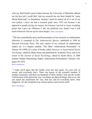 6




with my draft board=s good wishes because the University of Manitoba offered
me the best job I could find. And my research has not been funded by Asome
liberal think-tank@ or foundation. Instead, I paid for almost all of it out of my
own pocket. I have not had a research grant since 1972--not because I am
opposed to people giving me money, but because I proved so lousy at getting
grants that I gave up. (Whereas I, like my politician son, found I was a soft
touch whenever I hit me up for some dough.) Back to introduction

2
  The best scientifically up-to-snuff presentation of my research on authoritarian
followers is contained in The Authoritarian Specter, published in 1996 by
Harvard University Press. The only reports of my research on authoritarian
leaders are 1) a chapter entitled, AThe Other >Authoritarian Personality=@ in
Volume 30 (1998) of a series of books called Advances in Experimental Social
Psychology, edited by Mark Zanna and published by Academic Press, and 2) an
article in the Journal of Social Psychology, edited by Keith Davis, in 2004
entitled AHighly Dominating, Highly Authoritarian Personalities@ (Volume 144,
pages 421-447).
Back to introduction


3
  I hope you=ll agree that the studies were fair and square. It=s your call, of
course, and everybody else=s. That=s the beauty of the scientific method. If
another researcher--and there are hundreds of them--thinks I only got the results
I did because of the particular way I set things up, phrased things, and so on, she
can repeat my experiment her way, find out, and let everybody know what
happened. It=s the wonderful way science polices and corrects itself.
Back to introduction
 