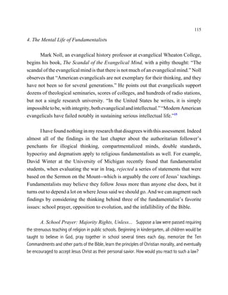 115

4. The Mental Life of Fundamentalists

      Mark Noll, an evangelical history professor at evangelical Wheaton College,
begins his book, The Scandal of the Evangelical Mind, with a pithy thought: “The
scandal of the evangelical mind is that there is not much of an evangelical mind.” Noll
observes that “American evangelicals are not exemplary for their thinking, and they
have not been so for several generations.” He points out that evangelicals support
dozens of theological seminaries, scores of colleges, and hundreds of radio stations,
but not a single research university. “In the United States he writes, it is simply
impossible to be, with integrity, both evangelical and intellectual.” “Modern American
evangelicals have failed notably in sustaining serious intellectual life.”15

       I have found nothing in my research that disagrees with this assessment. Indeed
almost all of the findings in the last chapter about the authoritarian follower’s
penchants for illogical thinking, compartmentalized minds, double standards,
hypocrisy and dogmatism apply to religious fundamentalists as well. For example,
David Winter at the University of Michigan recently found that fundamentalist
students, when evaluating the war in Iraq, rejected a series of statements that were
based on the Sermon on the Mount--which is arguably the core of Jesus’ teachings.
Fundamentalists may believe they follow Jesus more than anyone else does, but it
turns out to depend a lot on where Jesus said we should go. And we can augment such
findings by considering the thinking behind three of the fundamentalist’s favorite
issues: school prayer, opposition to evolution, and the infallibility of the Bible.

        A. School Prayer: Majority Rights, Unless... Suppose a law were passed requiring
the strenuous teaching of religion in public schools. Beginning in kindergarten, all children would be
taught to believe in God, pray together in school several times each day, memorize the Ten
Commandments and other parts of the Bible, learn the principles of Christian morality, and eventually
be encouraged to accept Jesus Christ as their personal savior. How would you react to such a law?
 