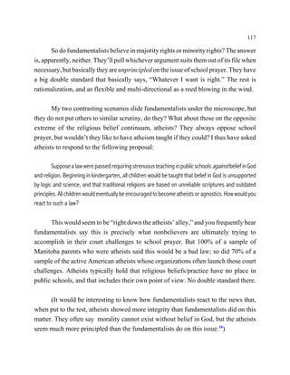 117

       So do fundamentalists believe in majority rights or minority rights? The answer
is, apparently, neither. They’ll pull whichever argument suits them out of its file when
necessary, but basically they are unprincipled on the issue of school prayer. They have
a big double standard that basically says, “Whatever I want is right.” The rest is
rationalization, and as flexible and multi-directional as a reed blowing in the wind.

       My two contrasting scenarios slide fundamentalists under the microscope, but
they do not put others to similar scrutiny, do they? What about those on the opposite
extreme of the religious belief continuum, atheists? They always oppose school
prayer, but wouldn’t they like to have atheism taught if they could? I thus have asked
atheists to respond to the following proposal:

        Suppose a law were passed requiring strenuous teaching in public schools against belief in God
and religion. Beginning in kindergarten, all children would be taught that belief in God is unsupported
by logic and science, and that traditional religions are based on unreliable scriptures and outdated
principles. All children would eventually be encouraged to become atheists or agnostics. How would you
react to such a law?

      This would seem to be “right down the atheists’ alley,” and you frequently hear
fundamentalists say this is precisely what nonbelievers are ultimately trying to
accomplish in their court challenges to school prayer. But 100% of a sample of
Manitoba parents who were atheists said this would be a bad law; so did 70% of a
sample of the active American atheists whose organizations often launch those court
challenges. Atheists typically hold that religious beliefs/practice have no place in
public schools, and that includes their own point of view. No double standard there.

      (It would be interesting to know how fundamentalists react to the news that,
when put to the test, atheists showed more integrity than fundamentalists did on this
matter. They often say morality cannot exist without belief in God, but the atheists
seem much more principled than the fundamentalists do on this issue.16)
 
