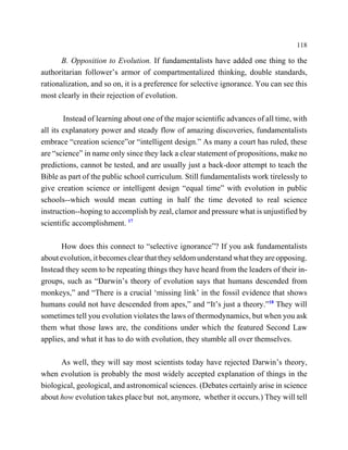 118

       B. Opposition to Evolution. If fundamentalists have added one thing to the
authoritarian follower’s armor of compartmentalized thinking, double standards,
rationalization, and so on, it is a preference for selective ignorance. You can see this
most clearly in their rejection of evolution.

        Instead of learning about one of the major scientific advances of all time, with
all its explanatory power and steady flow of amazing discoveries, fundamentalists
embrace “creation science”or “intelligent design.” As many a court has ruled, these
are “science” in name only since they lack a clear statement of propositions, make no
predictions, cannot be tested, and are usually just a back-door attempt to teach the
Bible as part of the public school curriculum. Still fundamentalists work tirelessly to
give creation science or intelligent design “equal time” with evolution in public
schools--which would mean cutting in half the time devoted to real science
instruction--hoping to accomplish by zeal, clamor and pressure what is unjustified by
scientific accomplishment. 17

      How does this connect to “selective ignorance”? If you ask fundamentalists
about evolution, it becomes clear that they seldom understand what they are opposing.
Instead they seem to be repeating things they have heard from the leaders of their in-
groups, such as “Darwin’s theory of evolution says that humans descended from
monkeys,” and “There is a crucial ‘missing link’ in the fossil evidence that shows
humans could not have descended from apes,” and “It’s just a theory.”18 They will
sometimes tell you evolution violates the laws of thermodynamics, but when you ask
them what those laws are, the conditions under which the featured Second Law
applies, and what it has to do with evolution, they stumble all over themselves.

      As well, they will say most scientists today have rejected Darwin’s theory,
when evolution is probably the most widely accepted explanation of things in the
biological, geological, and astronomical sciences. (Debates certainly arise in science
about how evolution takes place but not, anymore, whether it occurs.) They will tell
 