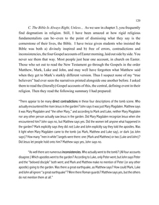 120

       C. The Bible Is Always Right, Unless... As we saw in chapter 3, you frequently
find dogmatism in religion. Still, I have been amazed at how rigid religious
fundamentalists can be--even to the point of dismissing what they say is the
cornerstone of their lives, the Bible. I have twice given students who insisted the
Bible was both a) divinely inspired and b) free of errors, contradictions and
inconsistencies, the four Gospel accounts of Easter morning, laid out side by side. You
never see them that way. Most people just hear one account, in church on Easter.
Those who set out to read the New Testament go through the Gospels in the order
Matthew, Mark, Luke and John, and may well have forgotten what Matthew said
when they get to Mark’s starkly different version. Thus I suspect none of my “true
believers” had ever seen the narratives printed alongside one another before. I asked
them to read the (literally) Gospel accounts of this, the central, defining event in their
religion. Then they read the following summary I had prepared:

“There appear to be many direct contradictions in these four descriptions of the tomb scene. Who
actually encountered the risen Jesus in the garden? John says it was just Mary Magdalen. Matthew says
it was Mary Magdalen and “the other Mary,” and according to Mark and Luke, neither Mary Magdalen
nor any other person actually saw Jesus in the garden. Did Mary Magdalen recognize Jesus when she
encountered him? John says no, but Matthew says yes. Did the women tell anyone what happened in
the garden? Mark explicitly says they did not; Luke and John explicitly say they told the apostles. Was
it light when Mary Magdalen came to the tomb (as Mark, Matthew and Luke say), or dark (as John
says)? How many ”men in white”/angels were there: one (Mark and Matthew) or two (Luke and John)?
Did Jesus let people hold onto him? Matthew says yes, John says no.

       “As well there are numerous inconsistencies. Who actually went to the tomb? (All four accounts
disagree.) Which apostles went to the garden? According to Luke, only Peter went; but John says Peter
and the “beloved disciple” both went; and Mark and Matthew make no mention of Peter (or any other
apostle) going to the garden. Was there a great earthquake, as Matthew says? How could Mark, Luke
and John all ignore “a great earthquake”? Were there Roman guards? Matthew says yes, but the others
do not mention them at all.”
 