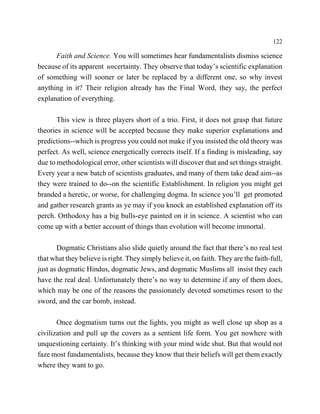 122

      Faith and Science. You will sometimes hear fundamentalists dismiss science
because of its apparent uncertainty. They observe that today’s scientific explanation
of something will sooner or later be replaced by a different one, so why invest
anything in it? Their religion already has the Final Word, they say, the perfect
explanation of everything.

       This view is three players short of a trio. First, it does not grasp that future
theories in science will be accepted because they make superior explanations and
predictions--which is progress you could not make if you insisted the old theory was
perfect. As well, science energetically corrects itself. If a finding is misleading, say
due to methodological error, other scientists will discover that and set things straight.
Every year a new batch of scientists graduates, and many of them take dead aim--as
they were trained to do--on the scientific Establishment. In religion you might get
branded a heretic, or worse, for challenging dogma. In science you’ll get promoted
and gather research grants as ye may if you knock an established explanation off its
perch. Orthodoxy has a big bulls-eye painted on it in science. A scientist who can
come up with a better account of things than evolution will become immortal.

       Dogmatic Christians also slide quietly around the fact that there’s no real test
that what they believe is right. They simply believe it, on faith. They are the faith-full,
just as dogmatic Hindus, dogmatic Jews, and dogmatic Muslims all insist they each
have the real deal. Unfortunately there’s no way to determine if any of them does,
which may be one of the reasons the passionately devoted sometimes resort to the
sword, and the car bomb, instead.

       Once dogmatism turns out the lights, you might as well close up shop as a
civilization and pull up the covers as a sentient life form. You get nowhere with
unquestioning certainty. It’s thinking with your mind wide shut. But that would not
faze most fundamentalists, because they know that their beliefs will get them exactly
where they want to go.
 