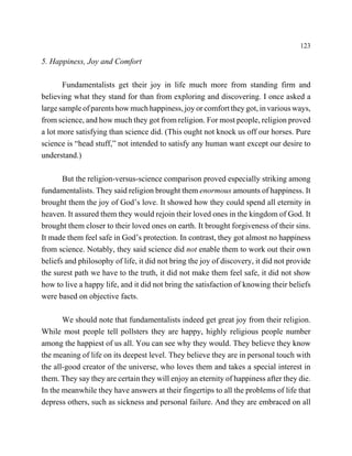 123

5. Happiness, Joy and Comfort

       Fundamentalists get their joy in life much more from standing firm and
believing what they stand for than from exploring and discovering. I once asked a
large sample of parents how much happiness, joy or comfort they got, in various ways,
from science, and how much they got from religion. For most people, religion proved
a lot more satisfying than science did. (This ought not knock us off our horses. Pure
science is “head stuff,” not intended to satisfy any human want except our desire to
understand.)

       But the religion-versus-science comparison proved especially striking among
fundamentalists. They said religion brought them enormous amounts of happiness. It
brought them the joy of God’s love. It showed how they could spend all eternity in
heaven. It assured them they would rejoin their loved ones in the kingdom of God. It
brought them closer to their loved ones on earth. It brought forgiveness of their sins.
It made them feel safe in God’s protection. In contrast, they got almost no happiness
from science. Notably, they said science did not enable them to work out their own
beliefs and philosophy of life, it did not bring the joy of discovery, it did not provide
the surest path we have to the truth, it did not make them feel safe, it did not show
how to live a happy life, and it did not bring the satisfaction of knowing their beliefs
were based on objective facts.

       We should note that fundamentalists indeed get great joy from their religion.
While most people tell pollsters they are happy, highly religious people number
among the happiest of us all. You can see why they would. They believe they know
the meaning of life on its deepest level. They believe they are in personal touch with
the all-good creator of the universe, who loves them and takes a special interest in
them. They say they are certain they will enjoy an eternity of happiness after they die.
In the meanwhile they have answers at their fingertips to all the problems of life that
depress others, such as sickness and personal failure. And they are embraced on all
 