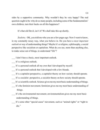 124

sides by a supportive community. Why wouldn’t they be very happy? The real
question ought to be: why do so many people, including some of the fundamentalists’
own children, turn their backs on all this happiness?

      It’s that old Devil, isn’t it? We shall take this up shortly.

      Zealotry. OK, you told me who you are a few pages ago. Now I want to know,
in my constantly nosey way, what you believe in. Do you have a most important
outlook or way of understanding things? Maybe it’s a religion, a philosophy, a social
perspective like socialism or capitalism. What do you use, more than anything else,
to make sense out of things, to understand “life”?

___ I don’t have a basic, most important outlook.
___ It’s a religious outlook.
___ It’s a personal outlook all my own that I developed by myself.
___ It’s a personal outlook that I developed with a few friends.
___ It’s a capitalist perspective, a capitalist theory on how society should operate.
___ It’s a socialist perspective, a socialist theory on how society should operate.
___ It’s a scientific outlook. Science gives me my most basic understanding of things.
___ It’s the feminist movement; feminism gives me my most basic understanding of
     things.
___ It’s the environmental movement; environmentalism gives me my most basic
     understanding of things.
___ It’s some other “special cause” movement, such as “animal rights” or “right to
     die.”
 