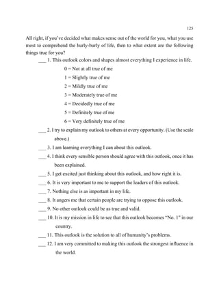 125

All right, if you’ve decided what makes sense out of the world for you, what you use
most to comprehend the hurly-burly of life, then to what extent are the following
things true for you?
       ___ 1. This outlook colors and shapes almost everything I experience in life.
                   0 = Not at all true of me
                   1 = Slightly true of me
                   2 = Mildly true of me
                   3 = Moderately true of me
                   4 = Decidedly true of me
                   5 = Definitely true of me
                   6 = Very definitely true of me
      ___ 2. I try to explain my outlook to others at every opportunity. (Use the scale
              above.)
      ___ 3. I am learning everything I can about this outlook.
      ___ 4. I think every sensible person should agree with this outlook, once it has
              been explained.
      ___ 5. I get excited just thinking about this outlook, and how right it is.
      ___ 6. It is very important to me to support the leaders of this outlook.
      ___ 7. Nothing else is as important in my life.
      ___ 8. It angers me that certain people are trying to oppose this outlook.
      ___ 9. No other outlook could be as true and valid.
      ___ 10. It is my mission in life to see that this outlook becomes “No. 1" in our
              country.
      ___ 11. This outlook is the solution to all of humanity’s problems.
      ___ 12. I am very committed to making this outlook the strongest influence in
              the world.
 