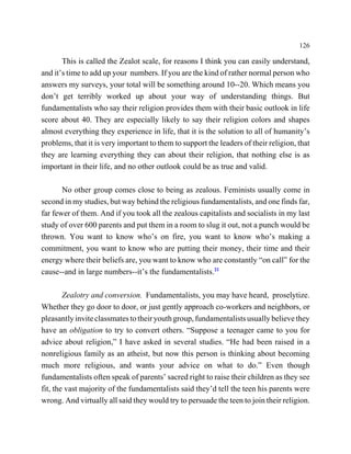 126

       This is called the Zealot scale, for reasons I think you can easily understand,
and it’s time to add up your numbers. If you are the kind of rather normal person who
answers my surveys, your total will be something around 10--20. Which means you
don’t get terribly worked up about your way of understanding things. But
fundamentalists who say their religion provides them with their basic outlook in life
score about 40. They are especially likely to say their religion colors and shapes
almost everything they experience in life, that it is the solution to all of humanity’s
problems, that it is very important to them to support the leaders of their religion, that
they are learning everything they can about their religion, that nothing else is as
important in their life, and no other outlook could be as true and valid.

       No other group comes close to being as zealous. Feminists usually come in
second in my studies, but way behind the religious fundamentalists, and one finds far,
far fewer of them. And if you took all the zealous capitalists and socialists in my last
study of over 600 parents and put them in a room to slug it out, not a punch would be
thrown. You want to know who’s on fire, you want to know who’s making a
commitment, you want to know who are putting their money, their time and their
energy where their beliefs are, you want to know who are constantly “on call” for the
cause--and in large numbers--it’s the fundamentalists.21

        Zealotry and conversion. Fundamentalists, you may have heard, proselytize.
Whether they go door to door, or just gently approach co-workers and neighbors, or
pleasantly invite classmates to their youth group, fundamentalists usually believe they
have an obligation to try to convert others. “Suppose a teenager came to you for
advice about religion,” I have asked in several studies. “He had been raised in a
nonreligious family as an atheist, but now this person is thinking about becoming
much more religious, and wants your advice on what to do.” Even though
fundamentalists often speak of parents’ sacred right to raise their children as they see
fit, the vast majority of the fundamentalists said they’d tell the teen his parents were
wrong. And virtually all said they would try to persuade the teen to join their religion.
 