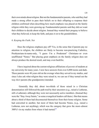 128

their own minds about religion. But not the fundamentalist parents, who said they had
made a strong effort to pass their beliefs on to their offspring--a response their
children confirmed when describing how much emphasis was placed on the family
religion while they were growing up. Fundamentalist parents said they did not want
their children to decide about religion. Instead they wanted their progeny to believe
what they believed, to keep the faith, and pass it on to the grandchildren.

6. Keeping the Faith, Not

       Does the religious emphasis pay off? Yes, in the sense that if parents pay no
attention to religion, the children are likely to become non-practicing Catholics,
Presbyterians-in-name-only, “I guess I’m a Prodestent” Christians--or even
unaffiliated “Nones.” But placing great emphasis on the family religion does not
always produce the desired result, and may even backfire.

       I have inquired about the current religious affiliations of parents of students at
my university for many years. I now have answers from over 6,000 moms and dads.
These parents were 48 years old on the average when they served in my studies, and
since I also ask what religion they were raised in, we can see if they turned out the
way their parents (the grandparents) intended.

         Generally they did; about two-thirds of those raised in a Christian
denomination still followed the path trod by their ancestors (e.g., raised a Lutheran,
still a Lutheran)--although they were not necessarily active members. (Instead they
were the “Stay Away Saints,” as some evangelical leaders call them.) But that means
about a third of them had disconnected themselves from their home religion. Some
had converted to another, but most of them had become Nones, (e.g., raised a
Lutheran, now not anything), which was the category that grew the most--almost
300%!--in my studies from where it had started.23
 