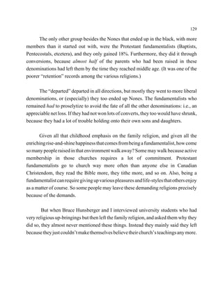 129

      The only other group besides the Nones that ended up in the black, with more
members than it started out with, were the Protestant fundamentalists (Baptists,
Pentecostals, etcetera), and they only gained 18%. Furthermore, they did it through
conversions, because almost half of the parents who had been raised in these
denominations had left them by the time they reached middle age. (It was one of the
poorer “retention” records among the various religions.)

      The “departed” departed in all directions, but mostly they went to more liberal
denominations, or (especially) they too ended up Nones. The fundamentalists who
remained had to proselytize to avoid the fate of all the other denominations: i.e., an
appreciable net loss. If they had not won lots of converts, they too would have shrunk,
because they had a lot of trouble holding onto their own sons and daughters.

      Given all that childhood emphasis on the family religion, and given all the
enriching rise-and-shine happiness that comes from being a fundamentalist, how come
so many people raised in that environment walk away? Some may walk because active
membership in those churches requires a lot of commitment. Protestant
fundamentalists go to church way more often than anyone else in Canadian
Christendom, they read the Bible more, they tithe more, and so on. Also, being a
fundamentalist can require giving up various pleasures and life-styles that others enjoy
as a matter of course. So some people may leave these demanding religions precisely
because of the demands.

        But when Bruce Hunsberger and I interviewed university students who had
very religious up-bringings but then left the family religion, and asked them why they
did so, they almost never mentioned these things. Instead they mainly said they left
because they just couldn’t make themselves believe their church’s teachings any more.
 