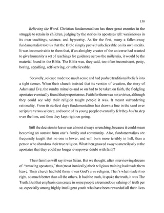 130

       Believing the Word. Christian fundamentalism has three great enemies in the
struggle to retain its children, judging by the stories its apostates tell: weaknesses in
its own teachings, science, and hypocrisy. As for the first, many a fallen-away
fundamentalist told us that the Bible simply proved unbelievable on its own merits.
It was inconceivable to them that, if an almighty creator of the universe had wanted
to give humanity a set of teachings for guidance across the millennia, it would be the
material found in the Bible. The Bible was, they said, too often inconsistent, petty,
boring, appalling, self-serving, or unbelievable.

       Secondly, science made too much sense and had pushed traditional beliefs into
a tight corner. When their church insisted that its version of creation, the story of
Adam and Eve, the sundry miracles and so on had to be taken on faith, the fledgling
apostates eventually found that preposterous. Faith for them was not a virtue, although
they could see why their religion taught people it was. It meant surrendering
rationality. From its earliest days fundamentalism has drawn a line in the sand over
scripture versus science, and some of its young people eventually felt they had to step
over the line, and then they kept right on going.

      Still the decision to leave was almost always wrenching, because it could mean
becoming an outcast from one’s family and community. Also, fundamentalists are
frequently taught that no one is lower, and will burn more terribly in hell, than a
person who abandons their true religion. What then gnawed away so mercilessly at the
apostates that they could no longer overpower doubt with faith?

        Their families will say it was Satan. But we thought, after interviewing dozens
of “amazing apostates,” that (most ironically) their religious training had made them
leave. Their church had told them it was God’s true religion. That’s what made it so
right, so much better than all the others. It had the truth, it spoke the truth, it was The
Truth. But that emphasis can create in some people a tremendous valuing of truth per
se, especially among highly intelligent youth who have been rewarded all their lives
 