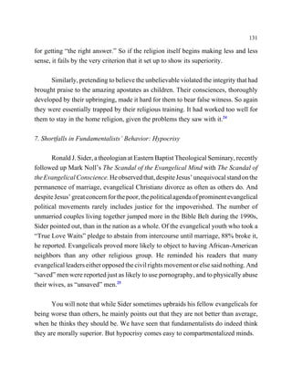 131

for getting “the right answer.” So if the religion itself begins making less and less
sense, it fails by the very criterion that it set up to show its superiority.

      Similarly, pretending to believe the unbelievable violated the integrity that had
brought praise to the amazing apostates as children. Their consciences, thoroughly
developed by their upbringing, made it hard for them to bear false witness. So again
they were essentially trapped by their religious training. It had worked too well for
them to stay in the home religion, given the problems they saw with it.24

7. Shortfalls in Fundamentalists’ Behavior: Hypocrisy

       Ronald J. Sider, a theologian at Eastern Baptist Theological Seminary, recently
followed up Mark Noll’s The Scandal of the Evangelical Mind with The Scandal of
the Evangelical Conscience. He observed that, despite Jesus’ unequivocal stand on the
permanence of marriage, evangelical Christians divorce as often as others do. And
despite Jesus’ great concern for the poor, the political agenda of prominent evangelical
political movements rarely includes justice for the impoverished. The number of
unmarried couples living together jumped more in the Bible Belt during the 1990s,
Sider pointed out, than in the nation as a whole. Of the evangelical youth who took a
“True Love Waits” pledge to abstain from intercourse until marriage, 88% broke it,
he reported. Evangelicals proved more likely to object to having African-American
neighbors than any other religious group. He reminded his readers that many
evangelical leaders either opposed the civil rights movement or else said nothing. And
“saved” men were reported just as likely to use pornography, and to physically abuse
their wives, as “unsaved” men.25

      You will note that while Sider sometimes upbraids his fellow evangelicals for
being worse than others, he mainly points out that they are not better than average,
when he thinks they should be. We have seen that fundamentalists do indeed think
they are morally superior. But hypocrisy comes easy to compartmentalized minds.
 