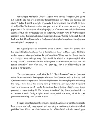 132

       For example, Matthew’s Gospel (7:1) has Jesus saying, “Judge not, that ye be
not judged,” and you will often hear fundamentalists say, “Hate sin, but love the
sinner.” When I asked a sample of parents if they believed one should do this,
virtually all of the fundamentalists said yes. And yet these same parents only two
pages later in the survey were advocating rejection of homosexuals and discrimination
against them. Some even agreed with the statement, “In many ways the AIDS disease
currently killing homosexuals is just what they deserve.” Gentle pieties get shoved
back into their files all too easily in fundamentalist minds when a chance to unload on
some despised group pops up.

       The hypocrisy does not escape the notice of others. I once asked parents who
had stressed the family religion less to their children than it had been stressed to them
as they were growing up why they did not “pass it on.” Some said they found church
too boring to want to keep going. Others said the church seem preoccupied with
money. And of course some said the teachings did not make sense, etcetera. But the
reason checked off most often was, “As I grew up, I saw a lot of hypocrisy in the
people in my religion.”

        The most common examples involved a) “the holy people” looking down on
others in the community, b) the people who acted like Christians only on Sunday, and
c) the intolerance and prejudice found among members of the congregation, including
the clergy. These things had usually been spotted many years ago, when the parent
was but a teenager, but obviously the spotting had a lasting effect because these
parents were now nearing 50. The “whited sepulchers” they found in church drove
them away from the family religion, which consequently lost nearly all of the next
generation reared by these parents as well.

      You can find other examples of such a backlash. Attitudes toward homosexuals
have become markedly more tolerant and accepting in North America in a very short
period of time. When I asked students what had affected their attitudes toward gays
 