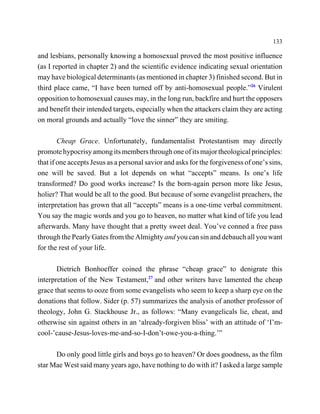 133

and lesbians, personally knowing a homosexual proved the most positive influence
(as I reported in chapter 2) and the scientific evidence indicating sexual orientation
may have biological determinants (as mentioned in chapter 3) finished second. But in
third place came, “I have been turned off by anti-homosexual people.”26 Virulent
opposition to homosexual causes may, in the long run, backfire and hurt the opposers
and benefit their intended targets, especially when the attackers claim they are acting
on moral grounds and actually “love the sinner” they are smiting.

        Cheap Grace. Unfortunately, fundamentalist Protestantism may directly
promote hypocrisy among its members through one of its major theological principles:
that if one accepts Jesus as a personal savior and asks for the forgiveness of one’s sins,
one will be saved. But a lot depends on what “accepts” means. Is one’s life
transformed? Do good works increase? Is the born-again person more like Jesus,
holier? That would be all to the good. But because of some evangelist preachers, the
interpretation has grown that all “accepts” means is a one-time verbal commitment.
You say the magic words and you go to heaven, no matter what kind of life you lead
afterwards. Many have thought that a pretty sweet deal. You’ve conned a free pass
through the Pearly Gates from the Almighty and you can sin and debauch all you want
for the rest of your life.

       Dietrich Bonhoeffer coined the phrase “cheap grace” to denigrate this
interpretation of the New Testament,27 and other writers have lamented the cheap
grace that seems to ooze from some evangelists who seem to keep a sharp eye on the
donations that follow. Sider (p. 57) summarizes the analysis of another professor of
theology, John G. Stackhouse Jr., as follows: “Many evangelicals lie, cheat, and
otherwise sin against others in an ‘already-forgiven bliss’ with an attitude of ‘I’m-
cool-’cause-Jesus-loves-me-and-so-I-don’t-owe-you-a-thing.’”

      Do only good little girls and boys go to heaven? Or does goodness, as the film
star Mae West said many years ago, have nothing to do with it? I asked a large sample
 