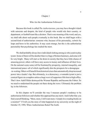 8

                                      Chapter 1

                       Who Are the Authoritarian Followers?

      Because this book is called The Authoritarians, you may have thought it dealt
with autocrats and despots, the kind of people who would rule their country, or
department, or football team like a dictator. That is one meaning of the word, and yes,
we shall talk about such people eventually in this book. But we shall begin with a
second kind of authoritarian: someone who, because of his personality, submits by
leaps and bows to his authorities. It may seem strange, but this is the authoritarian
personality that psychology has studied the most.

       We shall probably always have individuals lurking among us who yearn to play
tyrant. Some of them will be dumber than two bags of broken hammers, and some will
be very bright. Many will start so far down in society that they have little chance of
amassing power; others will have easy access to money and influence all their lives.
On the national scene some will be frustrated by prosperity, internal tranquility, and
international peace--all of which significantly dim the prospects for a demagogue
-in-waiting. Others will benefit from historical crises that automatically drop increased
power into a leader’s lap. But ultimately, in a democracy, a wannabe tyrant is just a
comical figure on a soapbox unless a huge wave of supporters lifts him to high office.
That’s how Adolf Hitler destroyed the Wiemar Republic and became the Fuhrer. So
we need to understand the people out there doing the wave. Ultimately the problem
lay in the followers.

       In this chapter we’ll consider the way I measure people’s tendency to be
authoritarian followers and whether this approach has any merit. And if after that you
find yourself thinking, “More, more, I still want more. I simply love reading books on
a monitor!” I’ll tell you the story of what happened at my university on the night of
October 19, 1994, When Authoritarians Ruled The Earth.
 